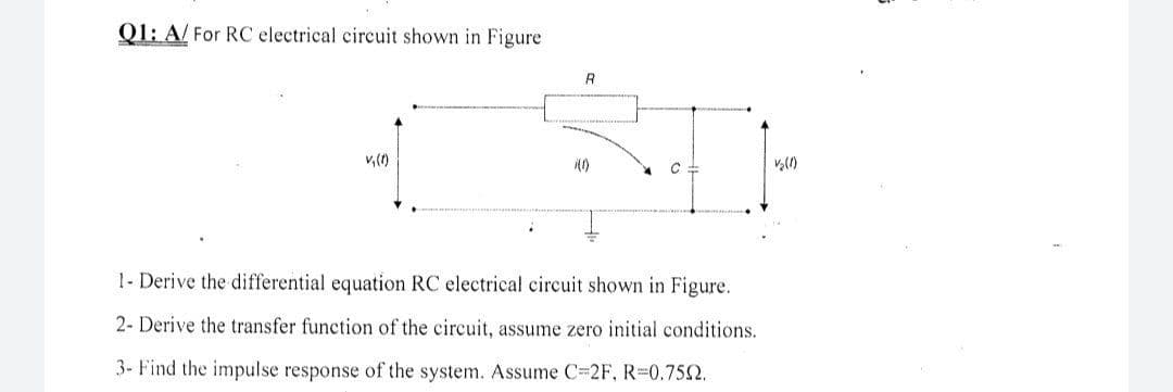 01: A/ For RC electrical circuit shown in Figure
R
1- Derive the differential equation RC electrical circuit shown in Figure.
2- Derive the transfer function of the circuit, assume zero initial conditions.
3- Find the impulse response of the system. Assume C 2F, R=0.752.
