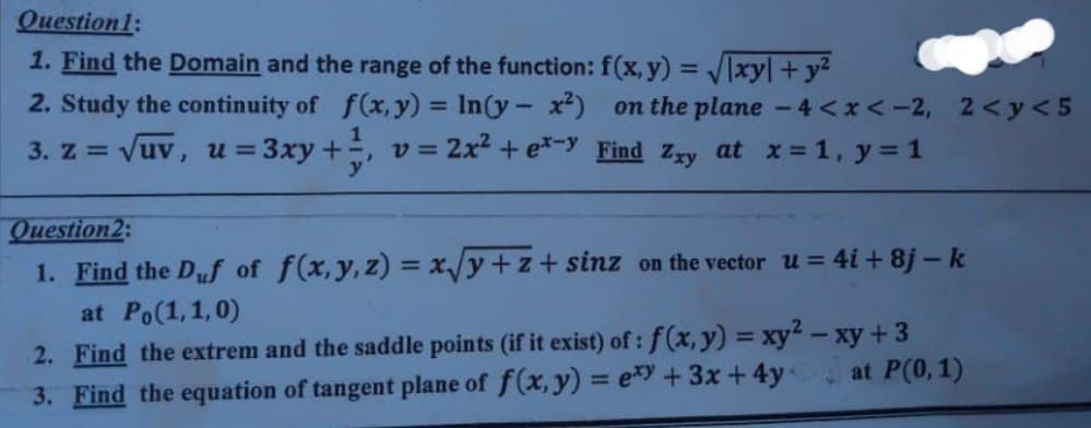 Question1:
1. Find the Domain and the range of the function: f(x, y) = /xy| +y2
2. Study the continuity of f(x,y) = In(y- x) on the plane -4<x<-2, 2<y<5
%3D
3. Z = Vuv, u = 3xy+, v= 2x² + e*-y Find Zzy at x = 1, y = 1
Question2:
1. Find the Duf of f(x,y, z) = x/y+z+ sinz on the vector u= 4i+ 8j – k
at Po(1,1,0)
2. Find the extrem and the saddle points (if it exist) of : f(x, y) = xy – xy +3
3. Find the equation of tangent plane of f(x, y) = e*y+3x +4y
at P(0,1)
%3D
