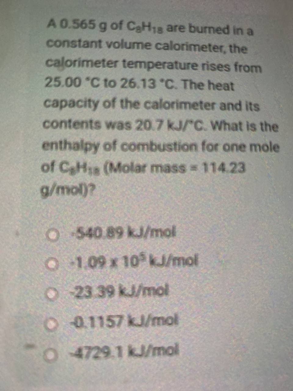 A 0.565 g of CaH1s are burned in a
constant volume calorimeter, the
calorimeter temperature rises from
25.00 °C to 26.13 °C. The heat
capacity of the calorimeter and its
contents was 20.7 kJ/ C. What is the
enthalpy of combustion for one mole
of CaHs (Molar mass 114.23
g/mol)?
O540.89 kJ/mol
O 1.09 x 10 kJ/mol
O 23 39 kJ/mol
O01157 kJ/mol
4729.1 kJ/mol
