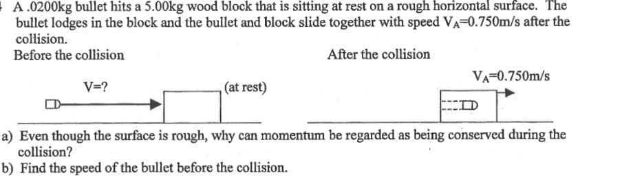 A.0200kg bullet hits a 5.00kg wood block that is sitting at rest on a rough horizontal surface. The
bullet lodges in the block and the bullet and block slide together with speed VA-0.750m/s after the
collision.
Before the collision
After the collision
V=?
(at rest)
VA=0.750m/s
D
a) Even though the surface is rough, why can momentum be regarded as being conserved during the
collision?
b) Find the speed of the bullet before the collision.