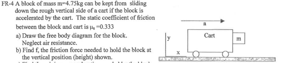 FR-4 A block of mass m-4.75kg can be kept from sliding
down the rough vertical side of a cart if the block is
accelerated by the cart. The static coefficient of friction
a
between the block and cart is Ps =0.333
a) Draw the free body diagram for the block.
Neglect air resistance.
b) Find f, the friction force needed to hold the block at
the vertical position (height) shown.
Cart
m
