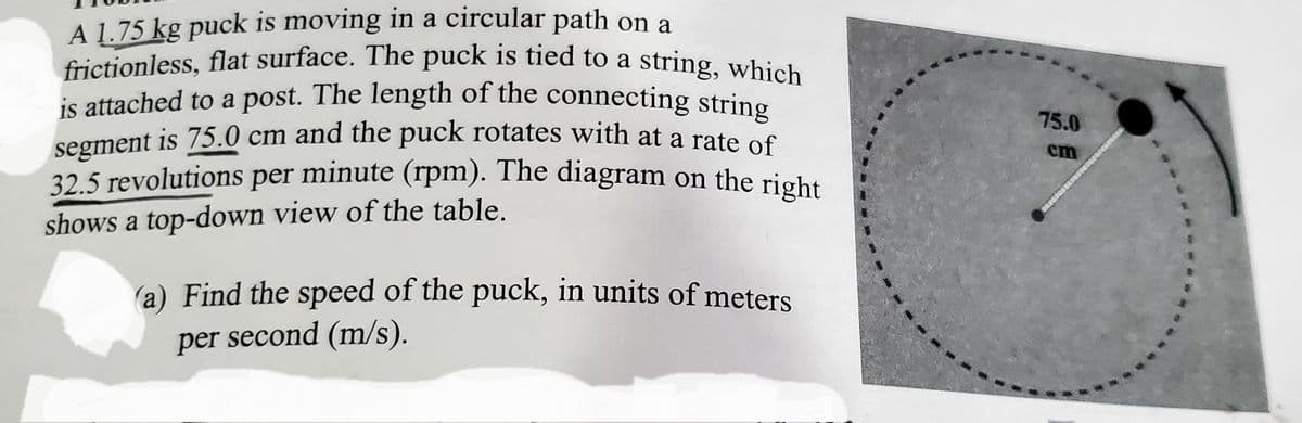 frictionless, flat surface. The puck is tied to a string, which
is attached to a post. The length of the connecting string
A 1.75 kg puck is moving in a circular path on a
is attached to a post. The length of the connecting string
segment is 75.0 cm and the puck rotates with at a rate S
32.5 revolutions per minute (rpm). The diagram on the right
75.0
cm
shows a top-down view of the table.
(a) Find the speed of the puck, in units of meters
per second (m/s).
