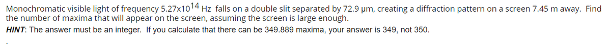 Monochromatic visible light of frequency 5.27x1014 Hz falls on a double slit separated by 72.9 um, creating a diffraction pattern on a screen 7.45 m away. Find
the number of maxima that will appear on the screen, assuming the screen is large enough.
HINT: The answer must be an integer. If you calculate that there can be 349.889 maxima, your answer is 349, not 350.
