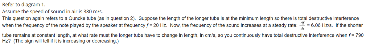 Refer to diagram 1.
Assume the speed of sound in air is 380 m/s.
This question again refers to a Quncke tube (as in question 2). Suppose the length of the longer tube is at the minimum length so there is total destructive interference
df
when the frequency of the note played by the speaker at frequency f = 20 Hz. Now, the frequency of the sound increases at a steady rate:
= 6.06 Hz/s. If the shorter
dt
tube remains at constant length, at what rate must the longer tube have to change in length, in cm/s, so you continuously have total destructive interference whenf = 790
Hz? (The sign will tell if it is increasing or decreasing.)
