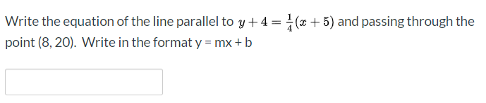 Write the equation of the line parallel to y + 4 = (x + 5) and passing through the
point (8, 20). Write in the format y = mx + b
