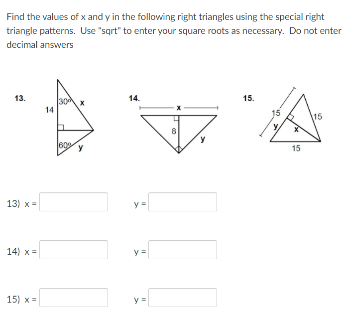 Find the values of x and y in the following right triangles using the special right
triangle patterns. Use "sqrt" to enter your square roots as necessary. Do not enter
decimal answers
14.
15.
13.
300 x
14
15
15
y
60 y
15
13) х 3D
y =
14) x =
y =
15) х 3D
y =
