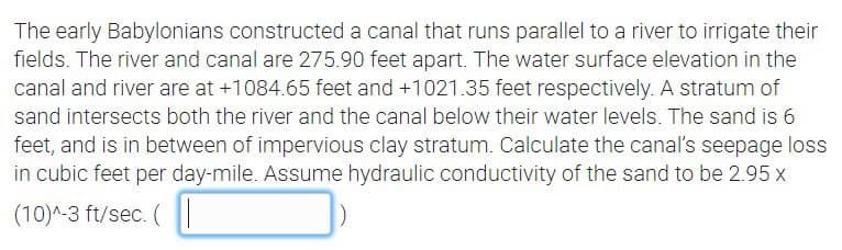 The early Babylonians constructed a canal that runs parallel to a river to irrigate their
fields. The river and canal are 275.90 feet apart. The water surface elevation in the
canal and river are at +1084.65 feet and +1021.35 feet respectively. A stratum of
sand intersects both the river and the canal below their water levels. The sand is 6
feet, and is in between of impervious clay stratum. Calculate the canal's seepage loss
in cubic feet per day-mile. Assume hydraulic conductivity of the sand to be 2.95 x
(10)^-3 ft/sec. (
