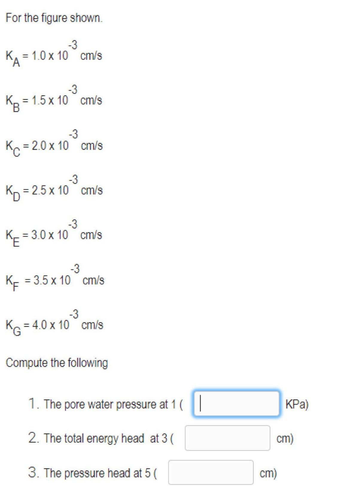 For the figure shown.
-3
К, 3 1.0 х 10 ст/s
'A
-3
К, 3 1.5 х 10 cm/s
%3D
-3
K = 2.0 x 10 cm/s
-3
= 2.5 x 10 cm/s
-3
= 3.0 x 10 cm/s
KE
%3D
-3
K- = 3.5 x 10 cm/s
-3
K = 4.0 x 10 cm/s
Compute the following
1. The pore water pressure at 1 (|
KPa)
2. The total energy head at 3 (
cm)
3. The pressure head at 5 (
cm)
