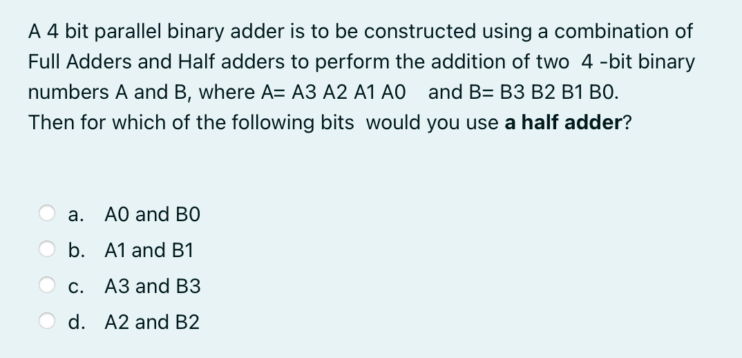 A 4 bit parallel binary adder is to be constructed using a combination of
Full Adders and Half adders to perform the addition of two 4 -bit binary
numbers A and B, where A= A3 A2 A1 AO and B= B3 B2 B1 B0.
Then for which of the following bits would you use a half adder?
а.
AO and BO
b. A1 and B1
С. АЗ and ВЗ
d. A2 and B2
