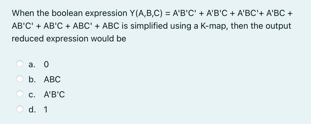 When the boolean expression Y(A,B,C) = A'B'C' + A'B'C + A'BC'+ A'BC +
AB'C' + AB'C + ABC' + ABC is simplified using a K-map, then the output
reduced expression would be
а.
b. АВС
С.
A'B'C
d. 1
