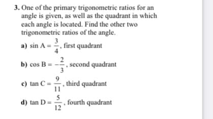 3. One of the primary trigonometric ratios for an
angle is given, as well as the quadrant in which
cach angle is located. Find the other two
trigonometric ratios of the angle.
a) sin A = 2, first quadrant
b) cos B =
second quadrant
3
, third quadrant
11
c) tan C = -
5
fourth quadrant
12
d) tan D=
