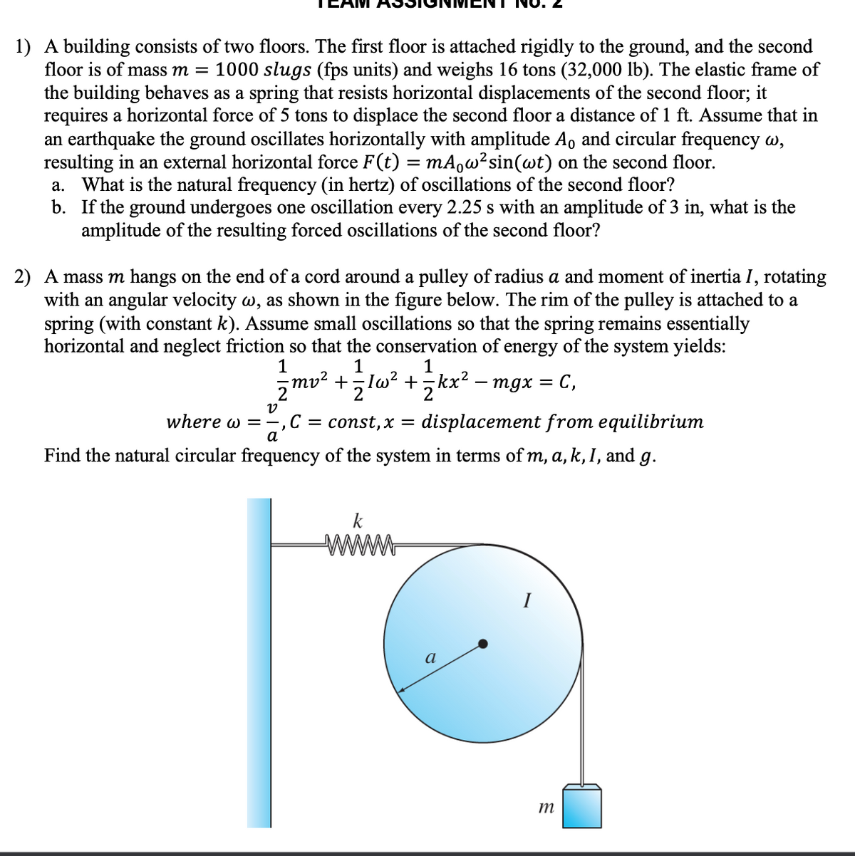 1) A building consists of two floors. The first floor is attached rigidly to the ground, and the second
floor is of mass m = 1000 slugs (fps units) and weighs 16 tons (32,000 lb). The elastic frame of
the building behaves as a spring that resists horizontal displacements of the second floor; it
requires a horizontal force of 5 tons to displace the second floor a distance of 1 ft. Assume that in
an earthquake the ground oscillates horizontally with amplitude A, and circular frequency w,
resulting in an external horizontal force F(t)
What is the natural frequency (in hertz) of oscillations of the second floor?
b. If the ground undergoes one oscillation every 2.25 s with an amplitude of 3 in, what is the
amplitude of the resulting forced oscillations of the second floor?
mA,w²sin(wt) on the second floor.
а.
2) A mass m hangs on the end of a cord around a pulley of radius a and moment of inertia I, rotating
with an angular velocity w, as shown in the figure below. The rim of the pulley is attached to a
spring (with constant
horizontal and neglect friction so that the conservation of energy of the system yields:
Assume small oscillations so that the spring remains essentially
1
1
z mv² +,lw? +,kx² – mgx = C,
where w =-,C =
const,x =
displacement from equilibrium
a
Find the natural circular frequency of the system in terms of m, a, k, 1, and g.
ww
I
a
ミ
