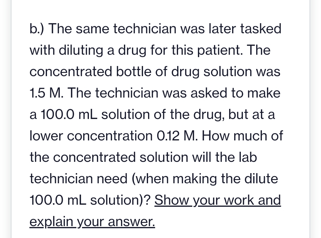 b.) The same technician was later tasked
with diluting a drug for this patient. The
concentrated bottle of drug solution was
1.5 M. The technician was asked to make
a 100.0 mL solution of the drug, but at a
lower concentration 0.12 M. How much of
the concentrated solution will the lab
technician need (when making the dilute
100.0 mL solution)? Show your work and
explain your answer.