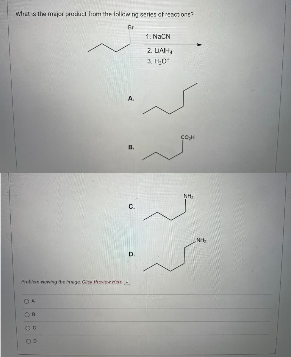 What is the major product from the following series of reactions?
Br
Problem viewing the image, Click Preview Here
OA
OB
O C
OD
A.
B.
C.
D.
1. NaCN
2. LIAIH4
3. H30*
CO₂h
NH₂
NH₂