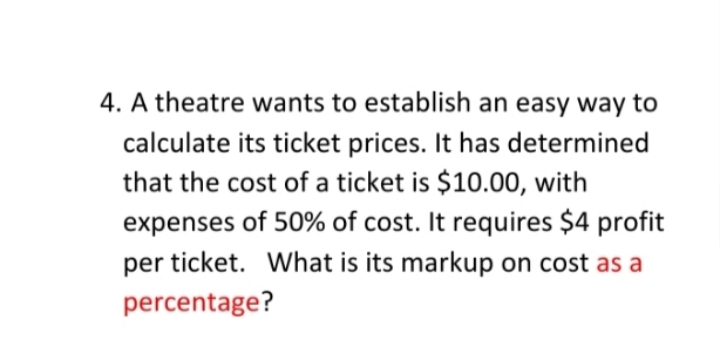 4. A theatre wants to establish an easy way to
calculate its ticket prices. It has determined
that the cost of a ticket is $10.00, with
expenses of 50% of cost. It requires $4 profit
per ticket. What is its markup on cost as a
percentage?