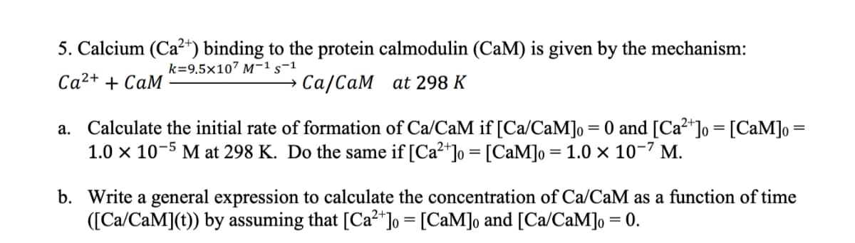 5. Calcium (Ca²+) binding to the protein calmodulin (CaM) is given by the mechanism:
k=9.5x107 M-1 S-1
Ca²+ + CaM
Ca/CaM
at 298 K
a. Calculate the initial rate of formation of Ca/CaM if [Ca/CaM]o = 0 and [Ca²+] = [CaM] =
1.0 x 10-5 M at 298 K. Do the same if [Ca²+] = [CaM]o = 1.0 × 10-7 M.
b. Write a general expression to calculate the concentration of Ca/CaM as a function of time
([Ca/CaM](t)) by assuming that [Ca²+] = [CaM]o and [Ca/CaM]o = 0.