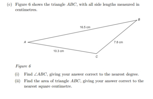 (c) Figure 6 shows the triangle ABC, with all side lengths measured in
centimetres.
10.3 cm
16.5 cm
7.8 cm
Figure 6
(i) Find ZABC, giving your answer correct to the nearest degree.
(ii) Find the area of triangle ABC, giving your answer correct to the
nearest square centimetre.