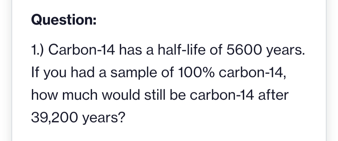 Question:
1.) Carbon-14 has a half-life of 5600 years.
If you had a sample of 100% carbon-14,
how much would still be carbon-14 after
39,200 years?