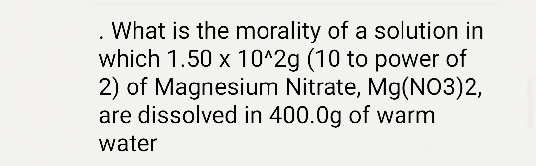What is the morality of a solution in
which 1.50 x 10^2g (10 to power of
2) of Magnesium Nitrate, Mg(NO3)2,
are dissolved in 400.0g of warm
water