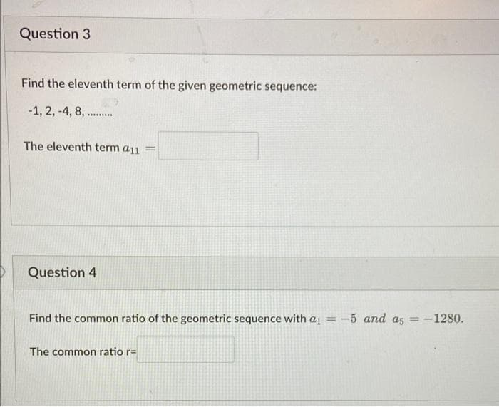 Question 3
Find the eleventh term of the given geometric sequence:
-1, 2, -4, 8, .
*********
The eleventh term a11 =
Question 4
Find the common ratio of the geometric sequence with a₁ = -5 and as = -1280.
The common ratio r=