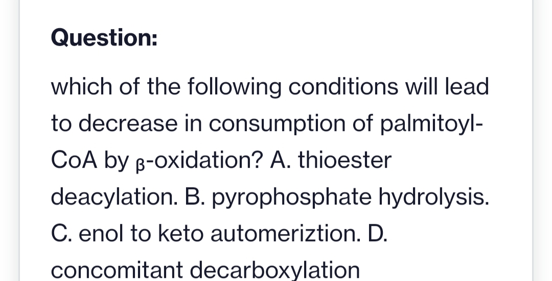 Question:
which of the following conditions will lead
to decrease in consumption of palmitoyl-
COA by B-oxidation? A. thioester
deacylation. B. pyrophosphate hydrolysis.
C. enol to keto automeriztion. D.
concomitant decarboxylation