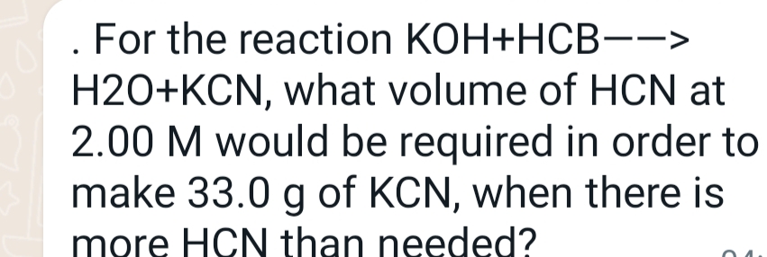 For the reaction KOH+HCB-->
H2O+KCN, what volume of HCN at
2.00 M would be required in order to
make 33.0 g of KCN, when there is
more HCN than needed?