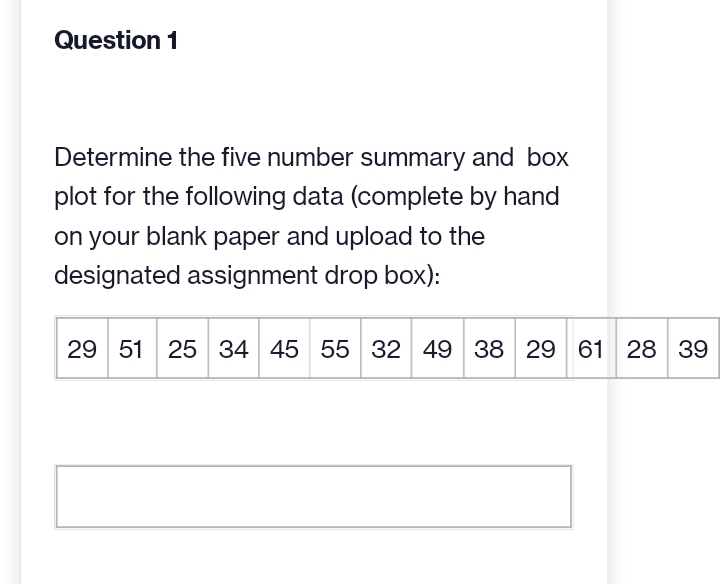 Question 1
Determine the five number summary and box
plot for the following data (complete by hand
on your blank paper and upload to the
designated assignment drop box):
29 51 25 34 45 55 32 49 38 29 61 28 39