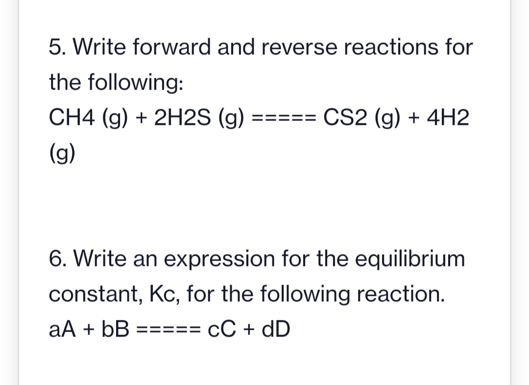 5. Write forward and reverse reactions for
the following:
CH4 (g) + 2H2S (g)
(g)
====
CS2 (g) + 4H2
6. Write an expression for the equilibrium
constant, Kc, for the following reaction.
aA + bB ===== CC + dD