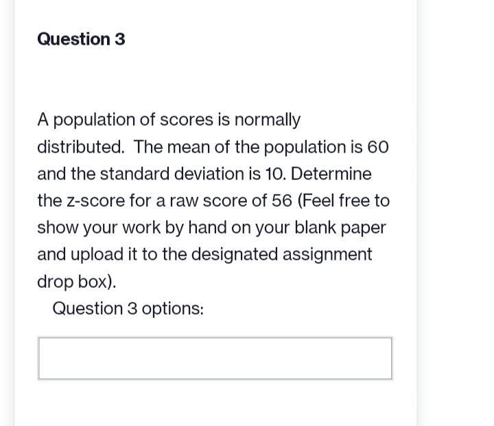 Question 3
A population of scores is normally
distributed. The mean of the population is 60
and the standard deviation is 10. Determine
the z-score for a raw score of 56 (Feel free to
show your work by hand on your blank paper
and upload it to the designated assignment
drop box).
Question 3 options: