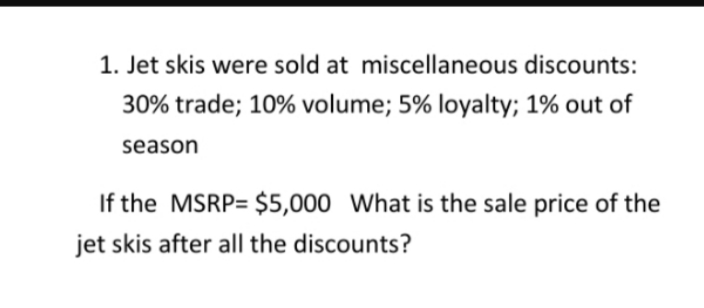 1. Jet skis were sold at miscellaneous discounts:
30% trade; 10% volume; 5% loyalty; 1% out of
season
If the MSRP $5,000 What is the sale price of the
jet skis after all the discounts?