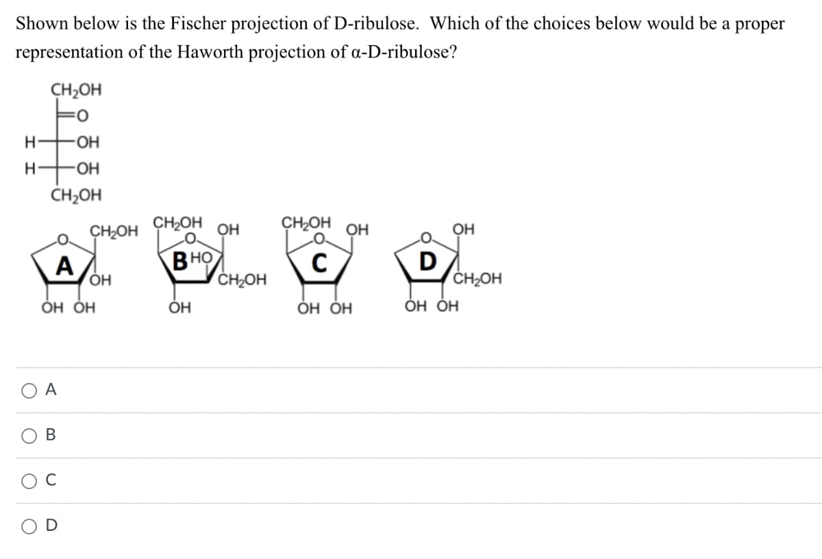 Shown below is the Fischer projection of D-ribulose. Which of the choices below would be a proper
of the Haworth projection of a-D-ribulose?
representation
CH2OH
Н
H
CH₂OH ОН
CH₂OH ОН
носе
ВНО
C
CH₂OH
ОН ОН
O
-ОН
-ОН
CH2OH
O
О А
O
A
OH OH
B
CH₂OH
U
ОН
ОН
D
ОН
CH2OH
ОН ОН