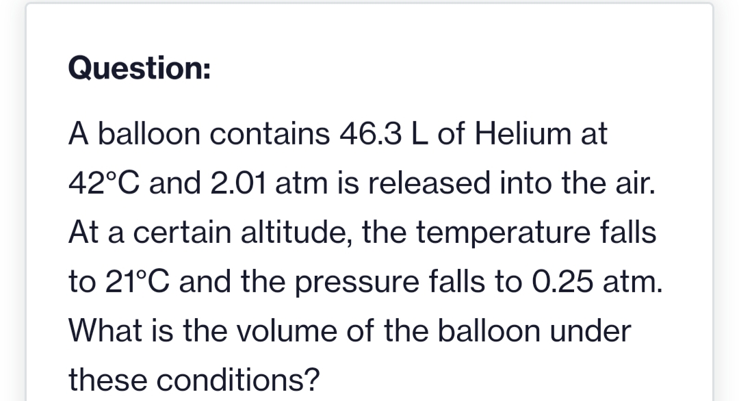 Question:
A balloon contains 46.3 L of Helium at
42°C and 2.01 atm is released into the air.
At a certain altitude, the temperature falls
to 21°C and the pressure falls to 0.25 atm.
What is the volume of the balloon under
these conditions?