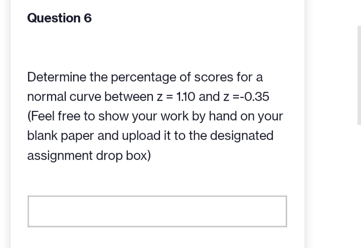 Question 6
Determine the percentage of scores for a
normal curve between z = 1.10 and z =-0.35
(Feel free to show your work by hand on your
blank paper and upload it to the designated
assignment drop box)