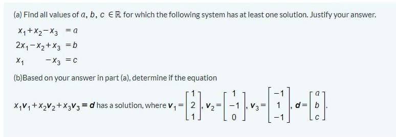 (a) Find all values of a, b, c ER for which the following system has at least one solution. Justify your answer.
X1+X2-X3 = a
2x,-X2+X3 = b
X1
-X3 =c
(b)Based on your answer in part (a), determine if the equation
1
XV,+X2V2+X3V3 = d has a solution, where v,
=|2 , V2=
d =
b
