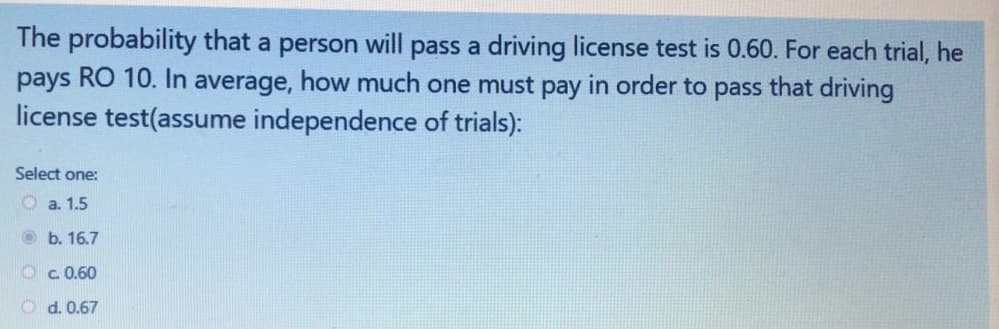 The probability that a person will pass a driving license test is 0.60. For each trial, he
pays RO 10. In average, how much one must pay in order to pass that driving
license test(assume independence of trials):
Select one:
O a. 1.5
b. 16.7
O c 0.60
O d. 0.67
