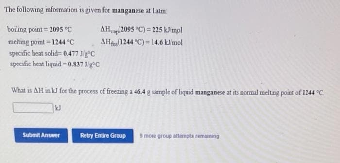 The following information is given for manganese at latm:
boiling point= 2095 °C
AHap(2095 °C) = 225 kJ/mpl
melting point 1244 °C
AHf(1244 °C) = 14.6 kJ/mol
specific heat solid= 0.477 J/g°C
specific heat liquid= 0,837 J/g°C
What is AH in kJ for the process of freezing a 46.4 g sample of liquid manganese at its normal melting point of 1244 °C.
kJ
Submit Answer
Retry Entire Group
9 more group attempts remaining
