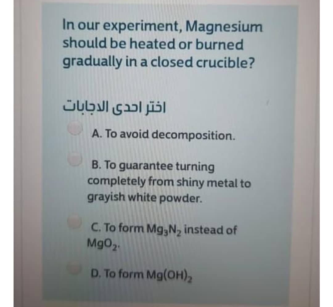 In our experiment, Magnesium
should be heated or burned
gradually in a closed crucible?
اختر احدى الدجابات
A. To avoid decomposition.
B. To guarantee turning
completely from shiny metal to
grayish white powder.
C. To form Mg,N, instead of
MgO2.
D. To form Mg(OH)2
