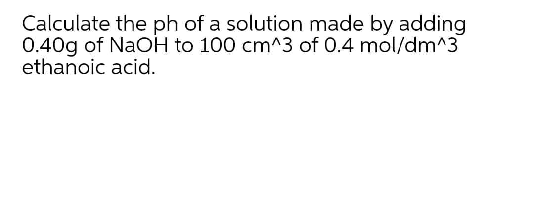 Calculate the ph of a solution made by adding
0.40g of NaOH to 100 cm^3 of 0.4 mol/dm^3
ethanoic acid.
