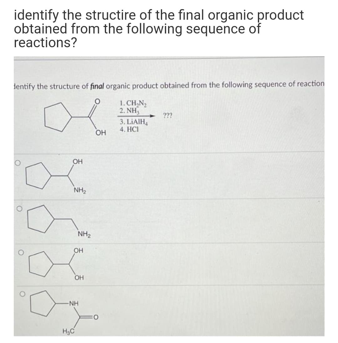 identify the structire of the final organic product
obtained from the following sequence of
reactions?
lentify the structure of final organic product obtained from the following sequence of reaction
1. CH,N2
2. NH3
3. LIAIH,
???
4. HCI
ОН
OH
NH2
NH2
OH
OH
NH
O:
H3C
