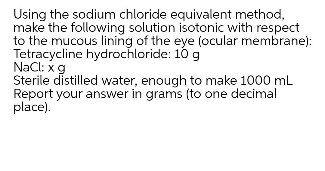 Using the sodium chloride equivalent method,
make the following solution isotonic with respect
to the mucous lining of the eye (ocular membrane):
Tetracycline hydrochloride: 10 g
NaCl: x g
Sterile distilled water, enough to make 1000 mL
Report your answer in grams (to one decimal
place).
