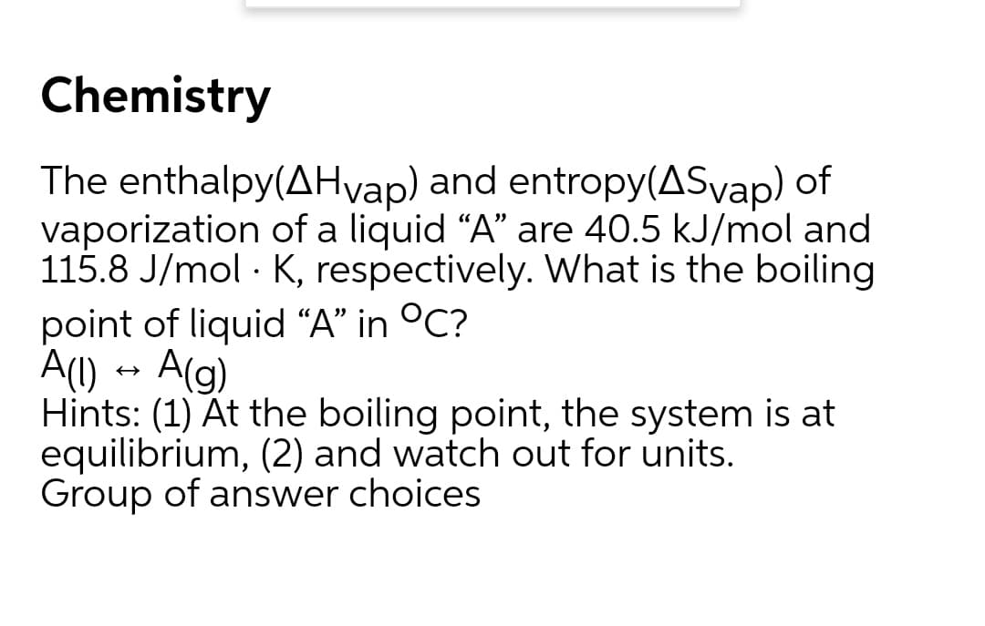 Chemistry
The enthalpy(AHvap) and entropy(ASvap) of
vaporization of a liquid "A" are 40.5 kJ/mol and
115.8 J/mol - K, respectively. What is the boiling
point of liquid “A" in °C?
A(1)
A(g)
Hints: (1) At the boiling point, the system is at
equilibrium, (2) and watch out for units.
Group of answer choices

