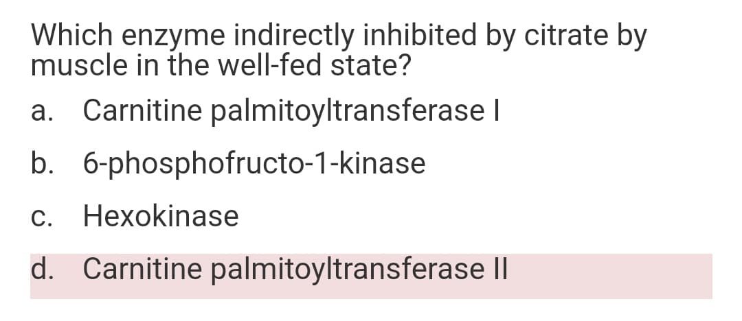 Which enzyme indirectly inhibited by citrate by
muscle in the well-fed state?
a. Carnitine palmitoyltransferase I
b. 6-phosphofructo-1-kinase
С.
Нехоkinase
d. Carnitine palmitoyltransferase ||
