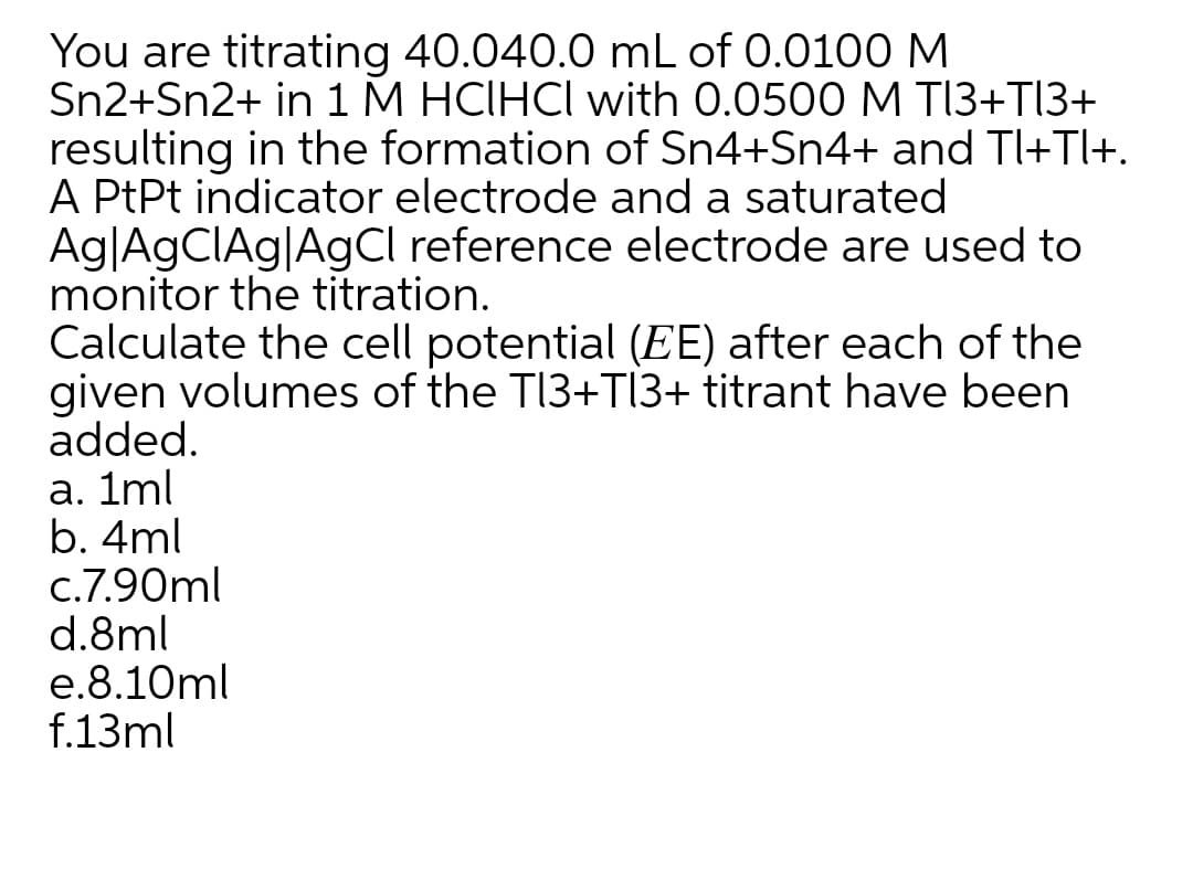 You are titrating 40.040.0 mL of 0.0100 M
Sn2+Sn2+ in 1 M HCIHCI with 0.0500 M T13+T|3+
resulting in the formation of Sn4+Sn4+ and Tl+Tl+.
A PtPt indicator electrode and a saturated
Ag|AGCIAG|AgCl reference electrode are used to
monitor the titration.
Calculate the cell potential (EE) after each of the
given volumes of the TI3+TI3+ titrant have been
added.
a. 1ml
b. 4ml
c.7.90ml
d.8ml
e.8.10ml
f.13ml
