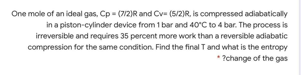 One mole of an ideal gas, Cp = (7/2)R and Cv= (5/2)R, is compressed adiabatically
%3D
in a piston-cylinder device from 1 bar and 40°C to 4 bar. The process is
irreversible and requires 35 percent more work than a reversible adiabatic
compression for the same condition. Find the final T and what is the entropy
?change of the gas
