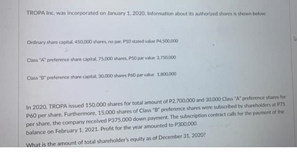 TROPA Inc. was incorporated on January 1, 2020, Information about its authorized shares is shown below:
Ordinary share capital, 450.000 shares, no par, P10 stated value P4.500.000
Class "A" preference share capital. 75.000 shares P50 par value 3,750,000
Class "B" preference share capital 30,000 shares P60 par value 1,800.000
In 2020, TROPA issued 150,000 shares for total amount of P2.700,000 and 30,000 Class A preference shares for
P60 per share. Furthermore, 15,000 shares of Class "B" preference shares were subscribed by shareholders at P7S
per share, the company recelved P375,000 down payment. The subscription contract calls for the payment gt the
balance on February 1, 2021. Profit for the year amounted to P300,000.
What is the amount of total shareholder's equity as of December 31. 2020O?
