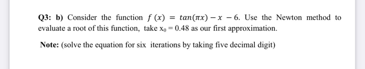 tan(ax) – x – 6. Use the Newton method to
0.48 as our first approximation.
Q3: b) Consider the function f (x)
%3D
evaluate a root of this function, take xo
%3D
Note: (solve the equation for six iterations by taking five decimal digit)
