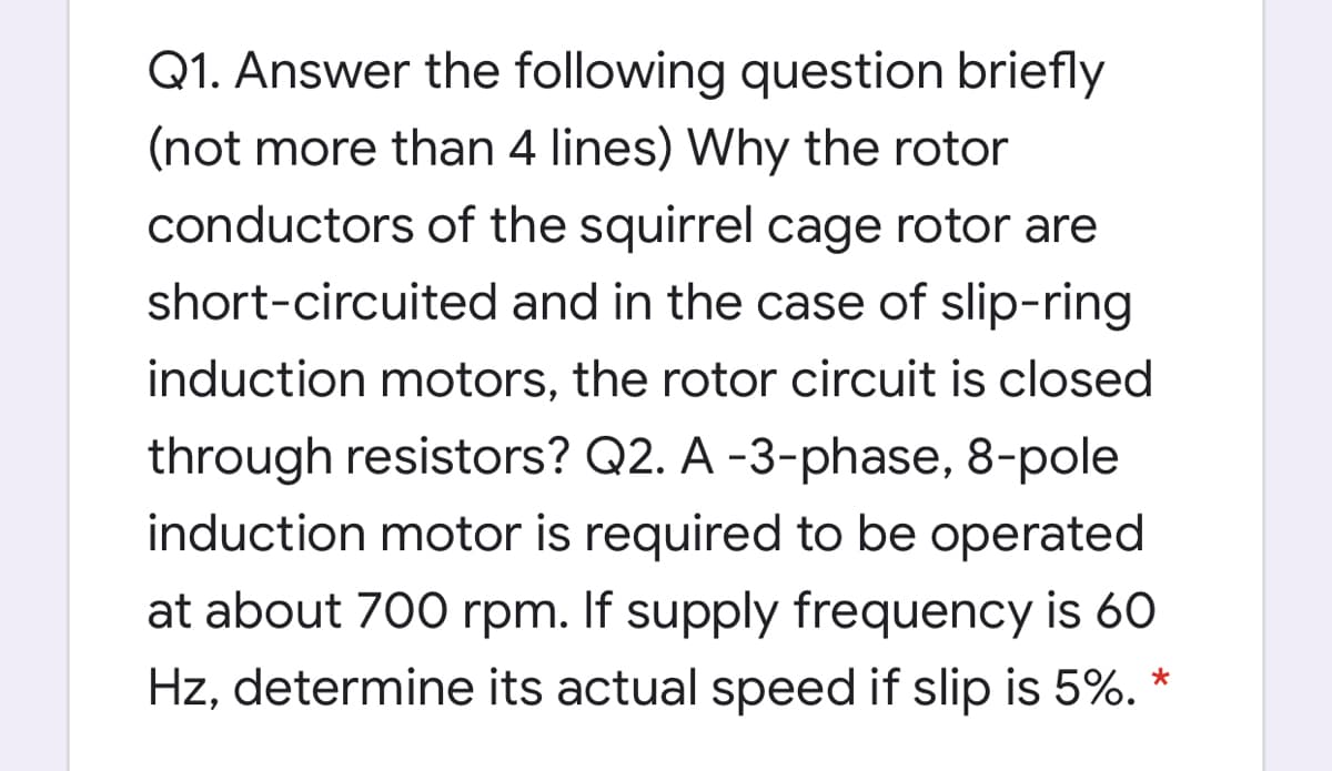 Q1. Answer the following question briefly
(not more than 4 lines) Why the rotor
conductors of the squirrel cage rotor are
short-circuited and in the case of slip-ring
induction motors, the rotor circuit is closed
through resistors? Q2. A -3-phase, 8-pole
induction motor is required to be operated
at about 700 rpm. If supply frequency is 60
Hz, determine its actual speed if slip is 5%. *
