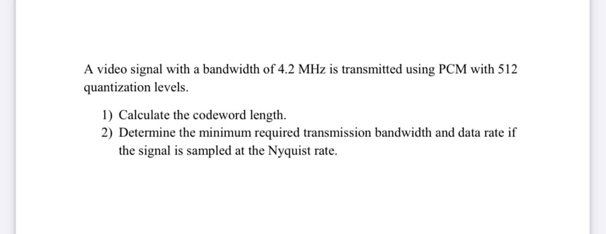 A video signal with a bandwidth of 4.2 MHz is transmitted using PCM with 512
quantization levels.
1) Calculate the codeword length.
2) Determine the minimum required transmission bandwidth and data rate if
the signal is sampled at the Nyquist rate.
