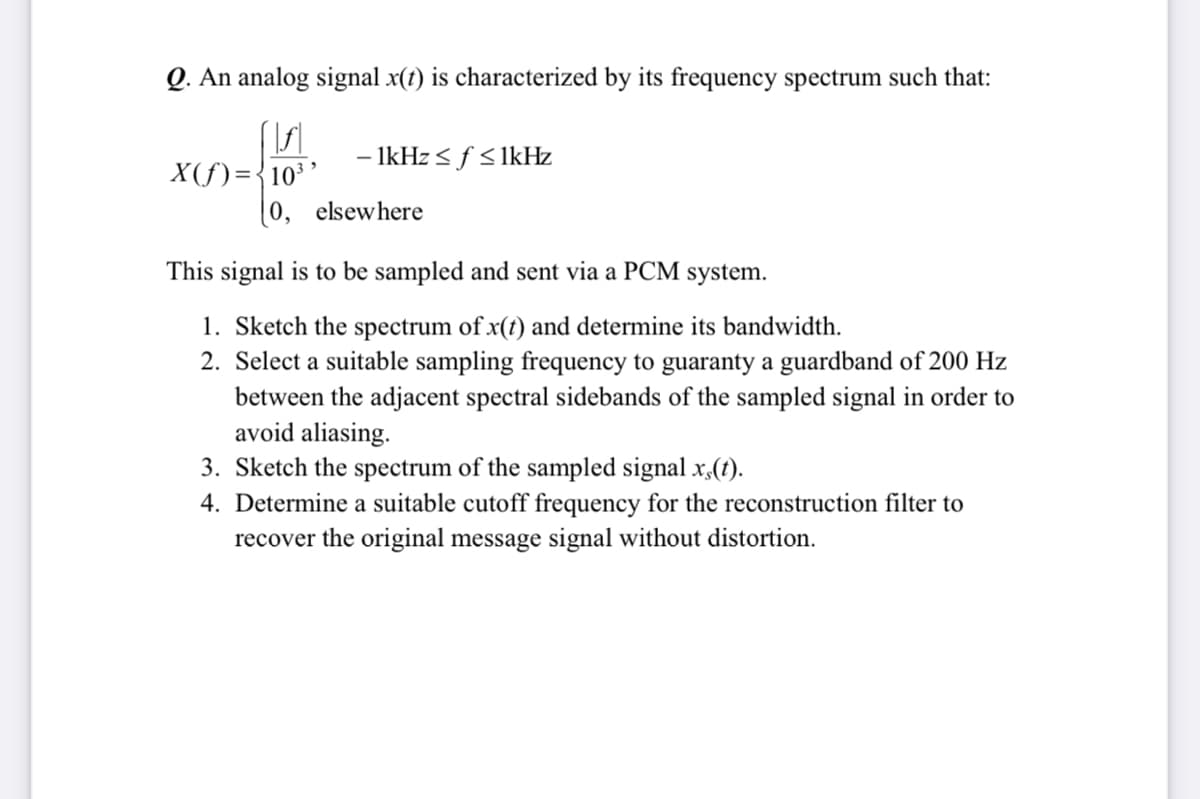 Q. An analog signal x(1) is characterized by its frequency spectrum such that:
- 1kHz < f <lkHz
X(f)={10³ '
[0, elsewhere
This signal is to be sampled and sent via a PCM system.
1. Sketch the spectrum of x(t) and determine its bandwidth.
2. Select a suitable sampling frequency to guaranty a guardband of 200 Hz
between the adjacent spectral sidebands of the sampled signal in order to
avoid aliasing.
3. Sketch the spectrum of the sampled signal x,(1).
4. Determine a suitable cutoff frequency for the reconstruction filter to
recover the original message signal without distortion.
