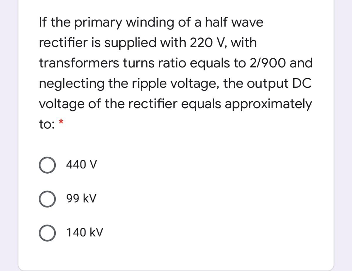 If the primary winding of a half wave
rectifier is supplied with 22O V, with
transformers turns ratio equals to 2/900 and
neglecting the ripple voltage, the output DC
voltage of the rectifier equals approximately
to:
O 440 V
99 kV
O 140 kV
